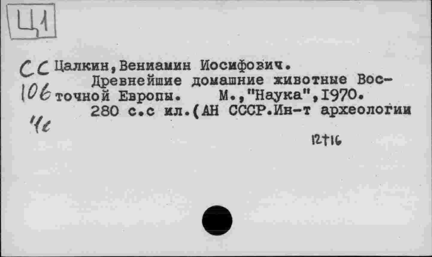 ﻿/£ Цалкин, Вениамин Иосифович.
. z Древнейшие домашние животные Вос-точной Европы. М./’Наука” ,1970.
280 с.с ил.(АН СССР.Ин-т археологии
Че
ntic